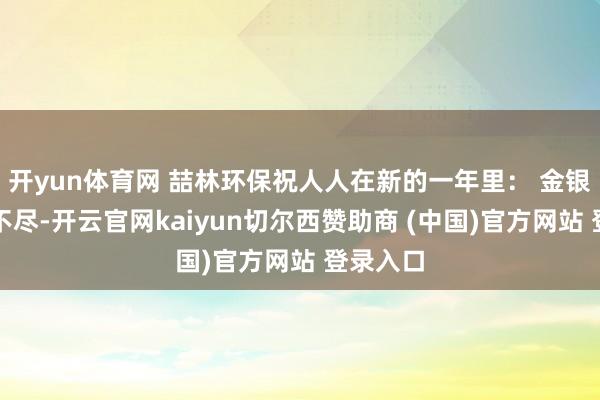 开yun体育网 喆林环保祝人人在新的一年里： 金银玉帛数不尽-开云官网kaiyun切尔西赞助商 (中国)官方网站 登录入口