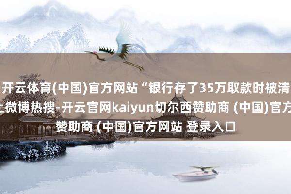开云体育(中国)官方网站“银行存了35万取款时被清零了”话题登上微博热搜-开云官网kaiyun切尔西赞助商 (中国)官方网站 登录入口