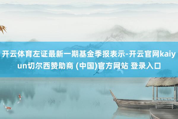 开云体育左证最新一期基金季报表示-开云官网kaiyun切尔西赞助商 (中国)官方网站 登录入口