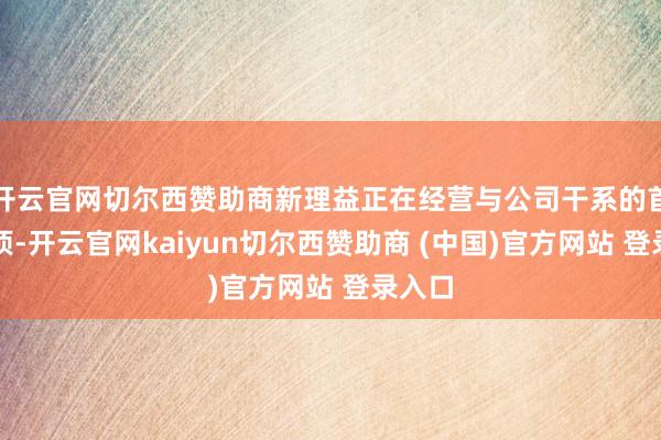 开云官网切尔西赞助商新理益正在经营与公司干系的首要事项-开云官网kaiyun切尔西赞助商 (中国)官方网站 登录入口