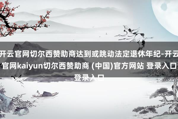 开云官网切尔西赞助商达到或跳动法定退休年纪-开云官网kaiyun切尔西赞助商 (中国)官方网站 登录入口