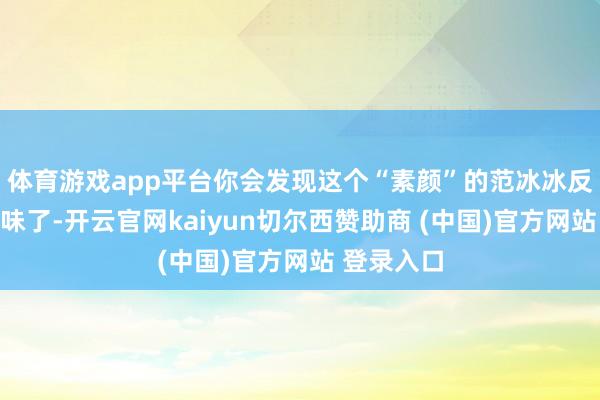 体育游戏app平台你会发现这个“素颜”的范冰冰反而更有滋味了-开云官网kaiyun切尔西赞助商 (中国)官方网站 登录入口