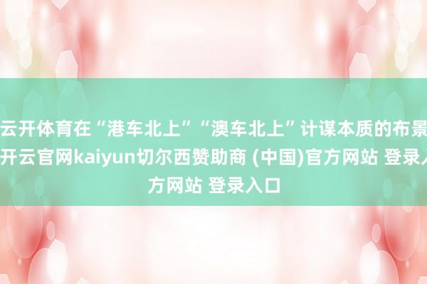 云开体育在“港车北上”“澳车北上”计谋本质的布景下-开云官网kaiyun切尔西赞助商 (中国)官方网站 登录入口