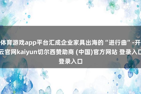 体育游戏app平台汇成企业家具出海的“进行曲”-开云官网kaiyun切尔西赞助商 (中国)官方网站 登录入口