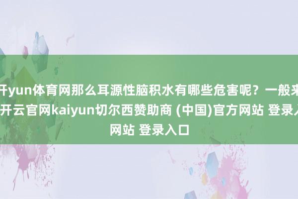 开yun体育网那么耳源性脑积水有哪些危害呢？一般来说-开云官网kaiyun切尔西赞助商 (中国)官方网站 登录入口