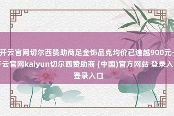 开云官网切尔西赞助商足金饰品克均价已逾越900元-开云官网kaiyun切尔西赞助商 (中国)官方网站 登录入口
