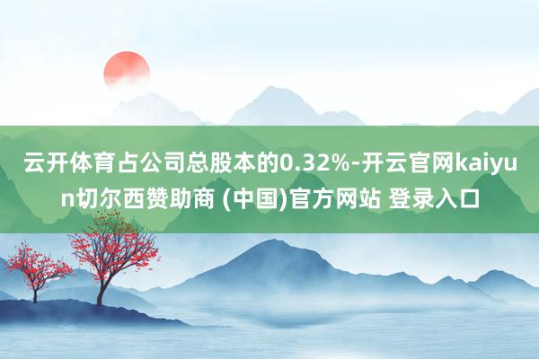 云开体育占公司总股本的0.32%-开云官网kaiyun切尔西赞助商 (中国)官方网站 登录入口