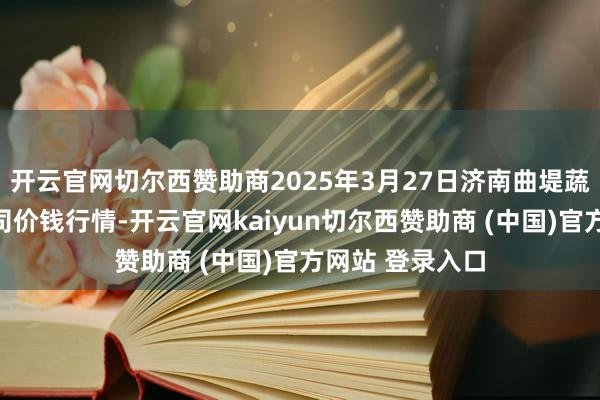 开云官网切尔西赞助商2025年3月27日济南曲堤蔬菜销售有限公司价钱行情-开云官网kaiyun切尔西赞助商 (中国)官方网站 登录入口