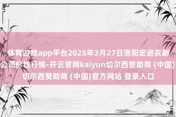 体育游戏app平台2025年3月27日洛阳宏进农副家具批发商场有限公司价钱行情-开云官网kaiyun切尔西赞助商 (中国)官方网站 登录入口