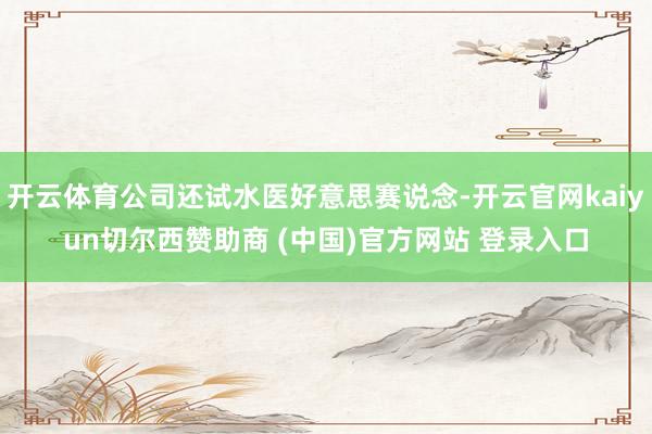 开云体育公司还试水医好意思赛说念-开云官网kaiyun切尔西赞助商 (中国)官方网站 登录入口
