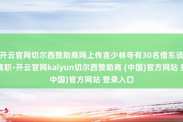 开云官网切尔西赞助商网上传言少林寺有30名僧东谈主集体离职-开云官网kaiyun切尔西赞助商 (中国)官方网站 登录入口