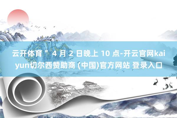 云开体育＂ 4 月 2 日晚上 10 点-开云官网kaiyun切尔西赞助商 (中国)官方网站 登录入口