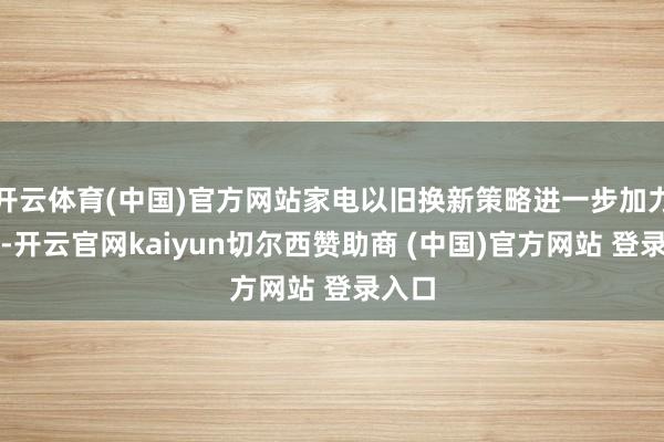 开云体育(中国)官方网站家电以旧换新策略进一步加力扩围-开云官网kaiyun切尔西赞助商 (中国)官方网站 登录入口