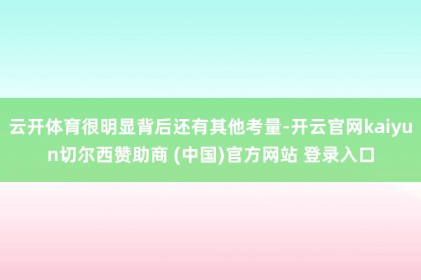 云开体育很明显背后还有其他考量-开云官网kaiyun切尔西赞助商 (中国)官方网站 登录入口
