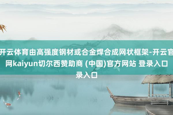 开云体育由高强度钢材或合金焊合成网状框架-开云官网kaiyun切尔西赞助商 (中国)官方网站 登录入口