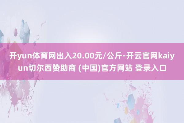 开yun体育网出入20.00元/公斤-开云官网kaiyun切尔西赞助商 (中国)官方网站 登录入口