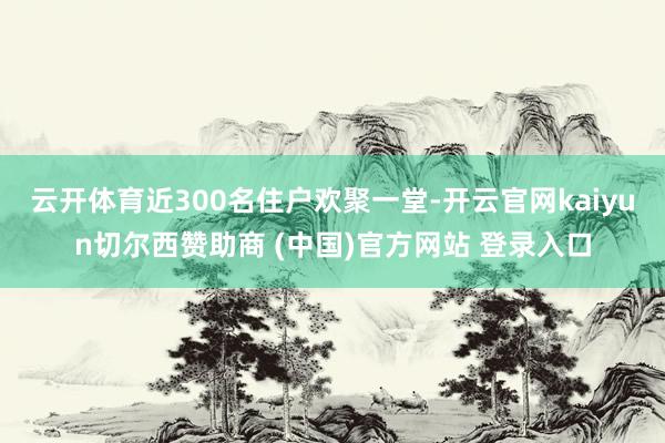 云开体育近300名住户欢聚一堂-开云官网kaiyun切尔西赞助商 (中国)官方网站 登录入口