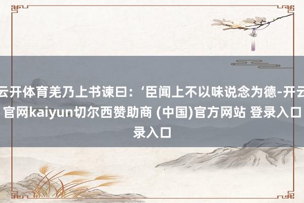 云开体育羌乃上书谏曰：‘臣闻上不以味说念为德-开云官网kaiyun切尔西赞助商 (中国)官方网站 登录入口