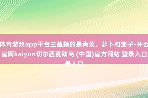 体育游戏app平台三蔬指的是青菜、萝卜和茄子-开云官网kaiyun切尔西赞助商 (中国)官方网站 登录入口