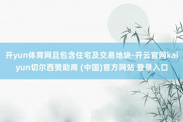 开yun体育网且包含住宅及交易地块-开云官网kaiyun切尔西赞助商 (中国)官方网站 登录入口