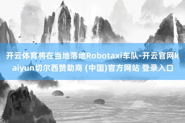 开云体育将在当地落地Robotaxi车队-开云官网kaiyun切尔西赞助商 (中国)官方网站 登录入口