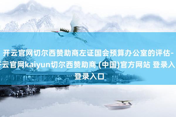 开云官网切尔西赞助商　　左证国会预算办公室的评估-开云官网kaiyun切尔西赞助商 (中国)官方网站 登录入口