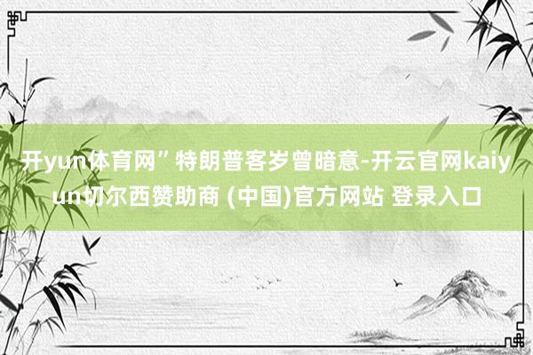 开yun体育网”　　特朗普客岁曾暗意-开云官网kaiyun切尔西赞助商 (中国)官方网站 登录入口