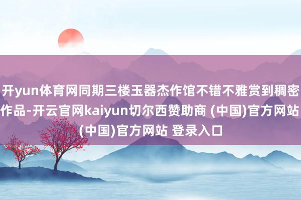 开yun体育网同期三楼玉器杰作馆不错不雅赏到稠密杰作玉器作品-开云官网kaiyun切尔西赞助商 (中国)官方网站 登录入口