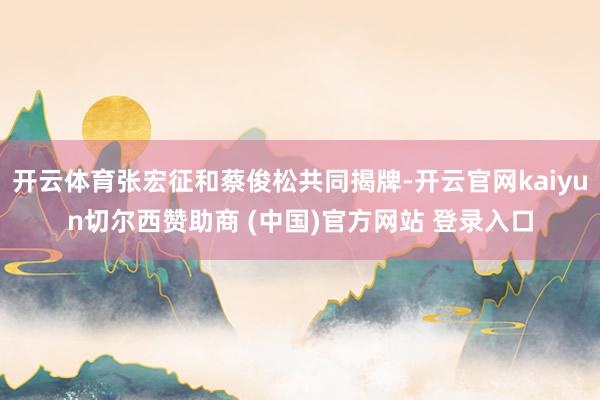 开云体育张宏征和蔡俊松共同揭牌-开云官网kaiyun切尔西赞助商 (中国)官方网站 登录入口
