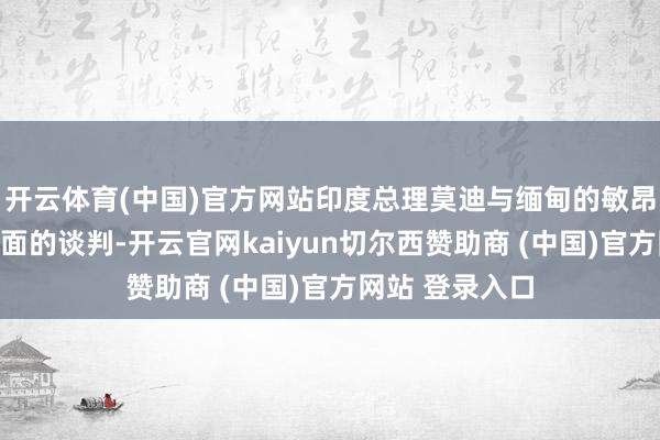 开云体育(中国)官方网站印度总理莫迪与缅甸的敏昂莱进行了濒临面的谈判-开云官网kaiyun切尔西赞助商 (中国)官方网站 登录入口
