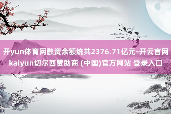 开yun体育网融资余额统共2376.71亿元-开云官网kaiyun切尔西赞助商 (中国)官方网站 登录入口