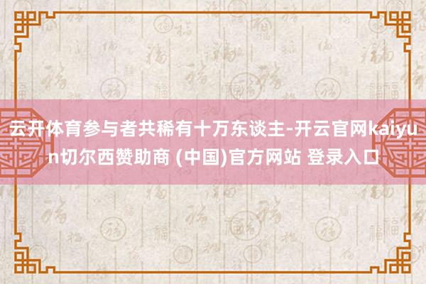 云开体育参与者共稀有十万东谈主-开云官网kaiyun切尔西赞助商 (中国)官方网站 登录入口