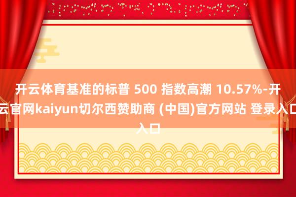 开云体育基准的标普 500 指数高潮 10.57%-开云官网kaiyun切尔西赞助商 (中国)官方网站 登录入口