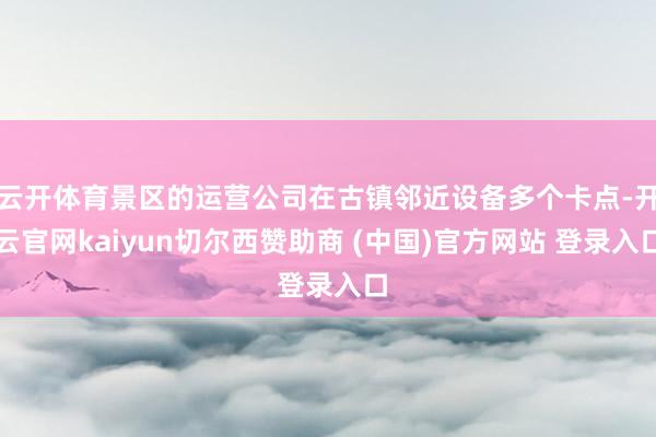 云开体育景区的运营公司在古镇邻近设备多个卡点-开云官网kaiyun切尔西赞助商 (中国)官方网站 登录入口