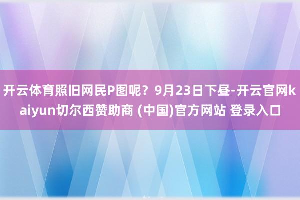 开云体育照旧网民P图呢？9月23日下昼-开云官网kaiyun切尔西赞助商 (中国)官方网站 登录入口