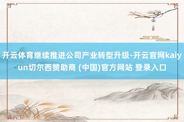 开云体育继续推进公司产业转型升级-开云官网kaiyun切尔西赞助商 (中国)官方网站 登录入口