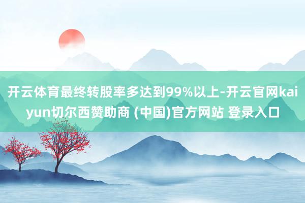 开云体育最终转股率多达到99%以上-开云官网kaiyun切尔西赞助商 (中国)官方网站 登录入口