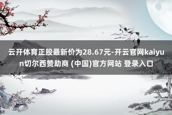 云开体育正股最新价为28.67元-开云官网kaiyun切尔西赞助商 (中国)官方网站 登录入口