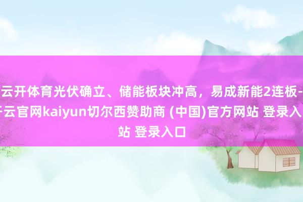 云开体育光伏确立、储能板块冲高，易成新能2连板-开云官网kaiyun切尔西赞助商 (中国)官方网站 登录入口