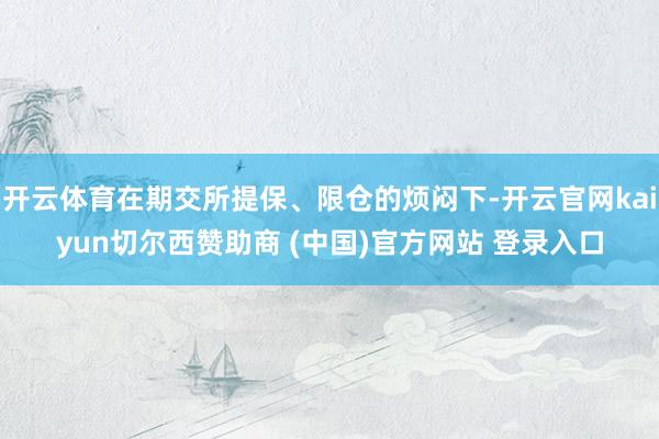 开云体育在期交所提保、限仓的烦闷下-开云官网kaiyun切尔西赞助商 (中国)官方网站 登录入口
