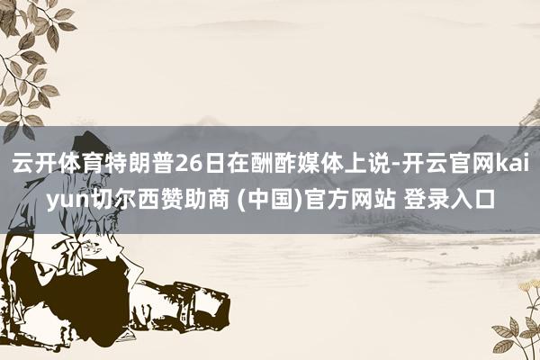 云开体育特朗普26日在酬酢媒体上说-开云官网kaiyun切尔西赞助商 (中国)官方网站 登录入口