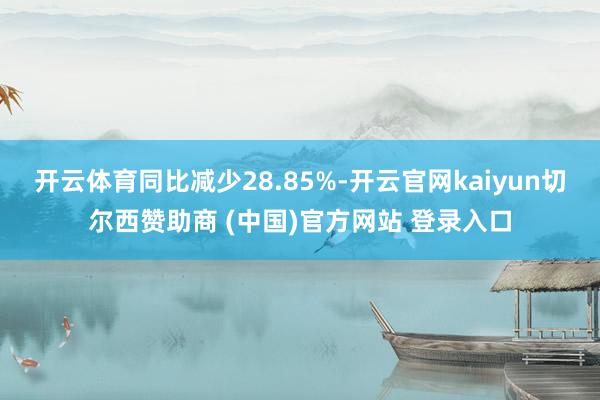 开云体育同比减少28.85%-开云官网kaiyun切尔西赞助商 (中国)官方网站 登录入口