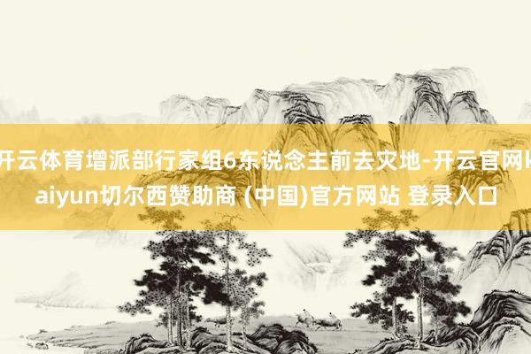 开云体育增派部行家组6东说念主前去灾地-开云官网kaiyun切尔西赞助商 (中国)官方网站 登录入口