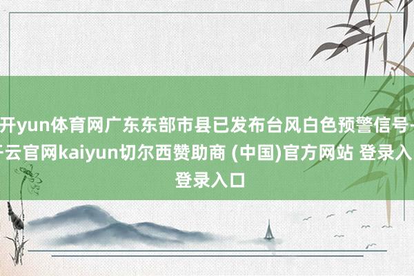 开yun体育网广东东部市县已发布台风白色预警信号-开云官网kaiyun切尔西赞助商 (中国)官方网站 登录入口