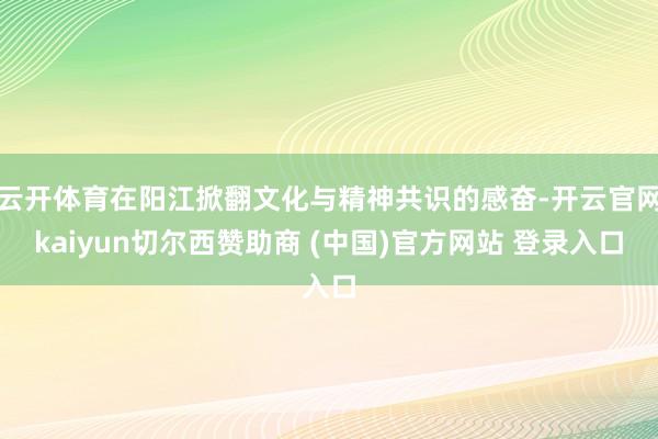 云开体育在阳江掀翻文化与精神共识的感奋-开云官网kaiyun切尔西赞助商 (中国)官方网站 登录入口