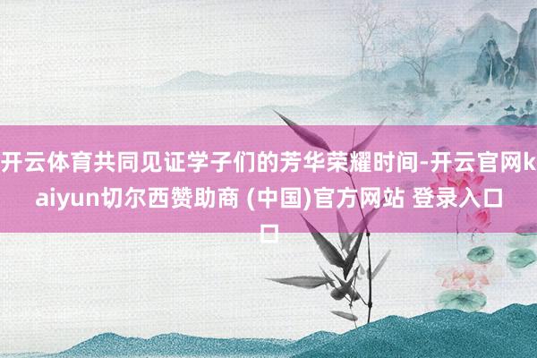 开云体育共同见证学子们的芳华荣耀时间-开云官网kaiyun切尔西赞助商 (中国)官方网站 登录入口