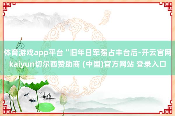 体育游戏app平台　　“旧年日军强占丰台后-开云官网kaiyun切尔西赞助商 (中国)官方网站 登录入口