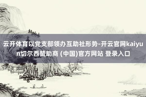 云开体育以党支部领办互助社形势-开云官网kaiyun切尔西赞助商 (中国)官方网站 登录入口