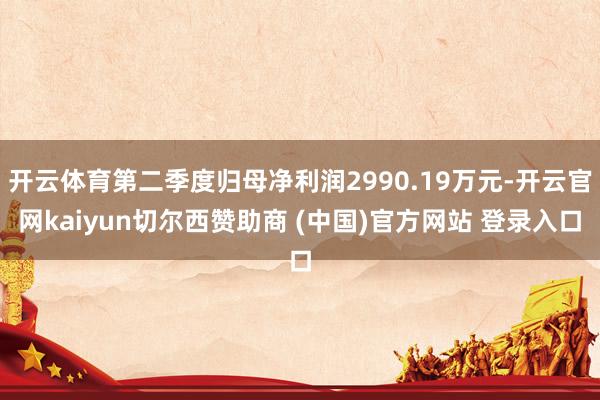 开云体育第二季度归母净利润2990.19万元-开云官网kaiyun切尔西赞助商 (中国)官方网站 登录入口