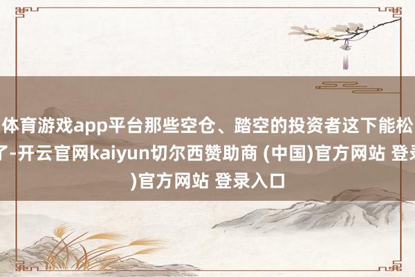 体育游戏app平台那些空仓、踏空的投资者这下能松语气了-开云官网kaiyun切尔西赞助商 (中国)官方网站 登录入口